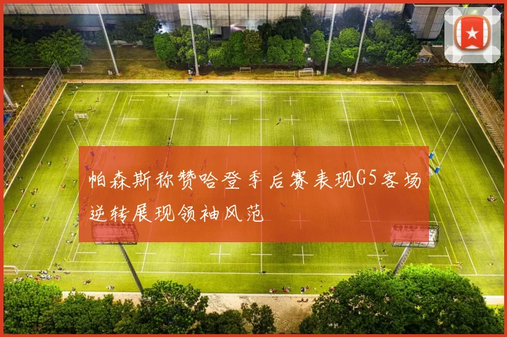 帕森斯称赞哈登季后赛表现G5客场逆转展现领袖风范