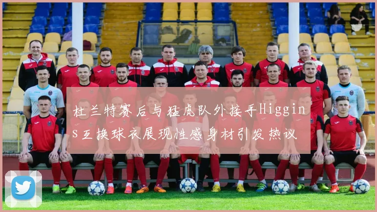 杜兰特赛后与猛虎队外接手Higgins互换球衣展现性感身材引发热议