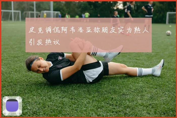 皮克调侃阿韦洛亚称朋友实为熟人引发热议