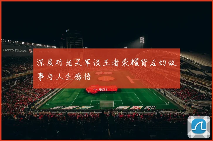 深度对话吴军谈王者荣耀背后的故事与人生感悟