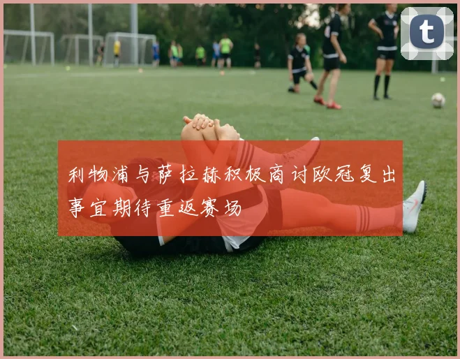 利物浦与萨拉赫积极商讨欧冠复出事宜期待重返赛场