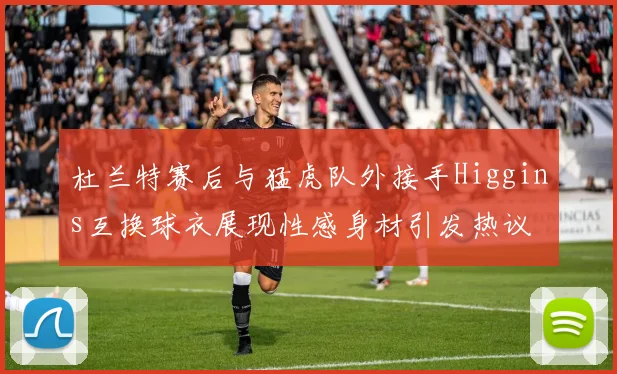 杜兰特赛后与猛虎队外接手Higgins互换球衣展现性感身材引发热议