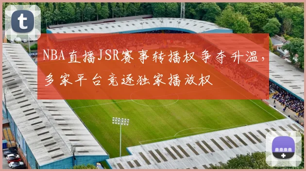 NBA直播JSR赛事转播权争夺升温,多家平台竞逐独家播放权