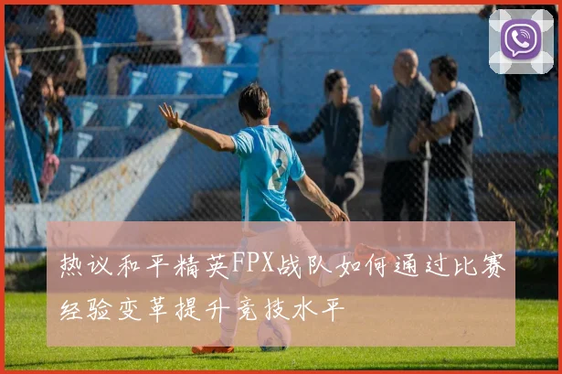 热议和平精英FPX战队如何通过比赛经验变革提升竞技水平