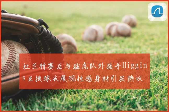 杜兰特赛后与猛虎队外接手Higgins互换球衣展现性感身材引发热议