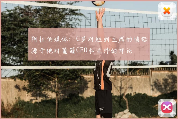 阿拉伯媒体：C罗对胜利主席的愤怒源于他对葡籍CEO和主帅的评论