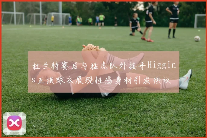 杜兰特赛后与猛虎队外接手Higgins互换球衣展现性感身材引发热议