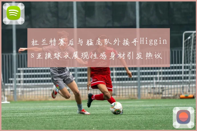 杜兰特赛后与猛虎队外接手Higgins互换球衣展现性感身材引发热议