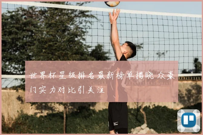 世界杯星级排名最新榜单揭晓 众豪门实力对比引关注