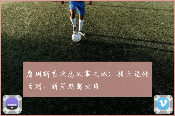 詹姆斯首次总决赛之旅:骑士逆转马刺,新星崭露头角