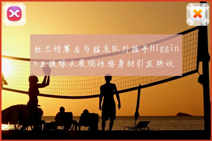 杜兰特赛后与猛虎队外接手Higgins互换球衣展现性感身材引发热议
