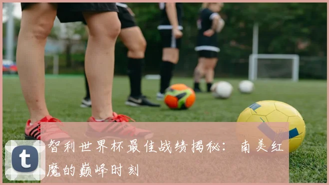 智利世界杯最佳战绩揭秘:南美红魔的巅峰时刻