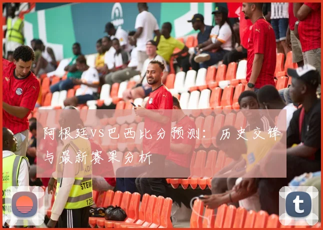 阿根廷vs巴西比分预测:历史交锋与最新赛果分析