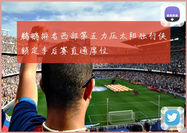 鹈鹕排名西部第五力压太阳独行侠锁定季后赛直通席位