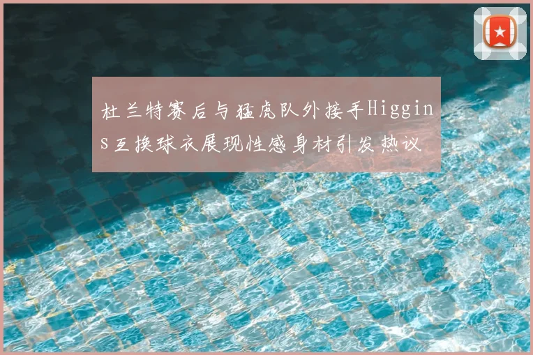 杜兰特赛后与猛虎队外接手Higgins互换球衣展现性感身材引发热议