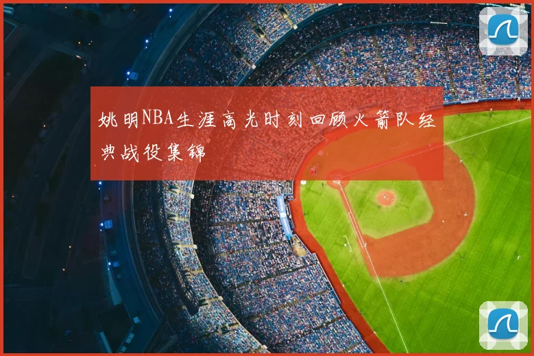 姚明NBA生涯高光时刻回顾火箭队经典战役集锦