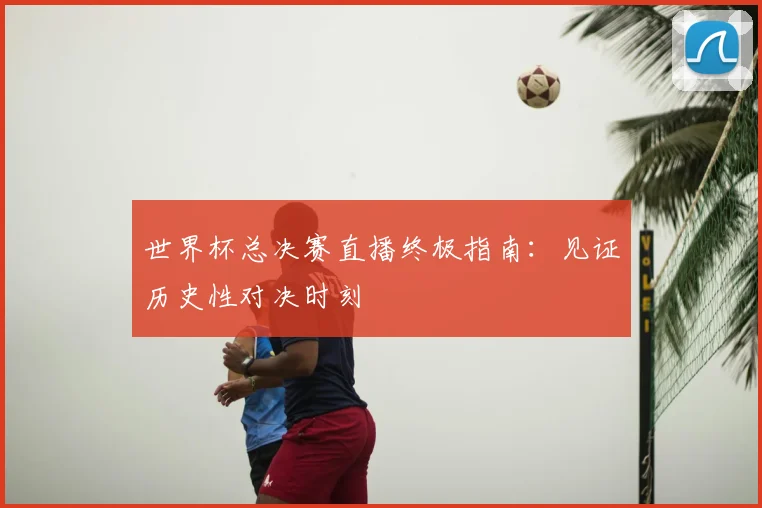 世界杯总决赛直播终极指南:见证历史性对决时刻