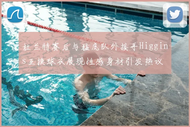 杜兰特赛后与猛虎队外接手Higgins互换球衣展现性感身材引发热议