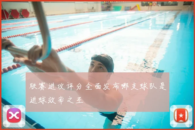 联赛进攻评分全面发布哪支球队是进球效率之王