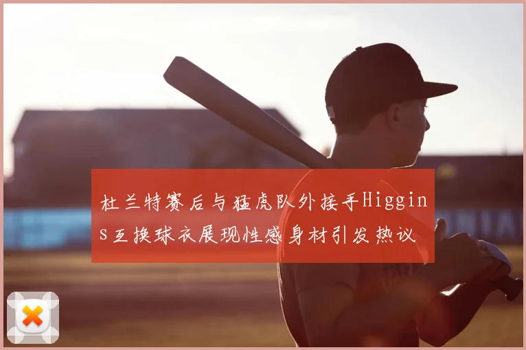 杜兰特赛后与猛虎队外接手Higgins互换球衣展现性感身材引发热议