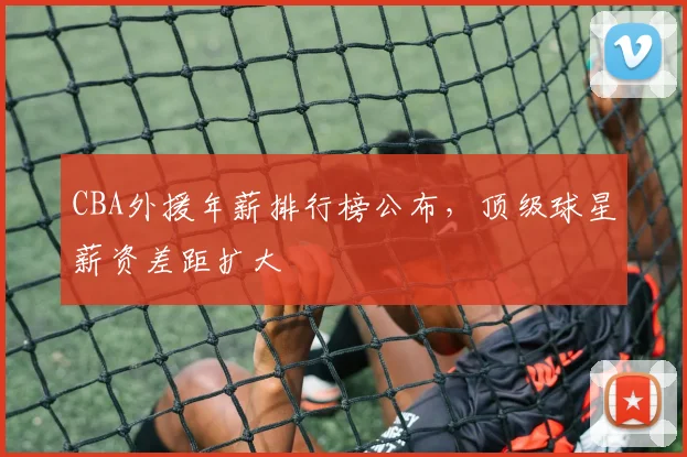CBA外援年薪排行榜公布，顶级球星薪资差距扩大