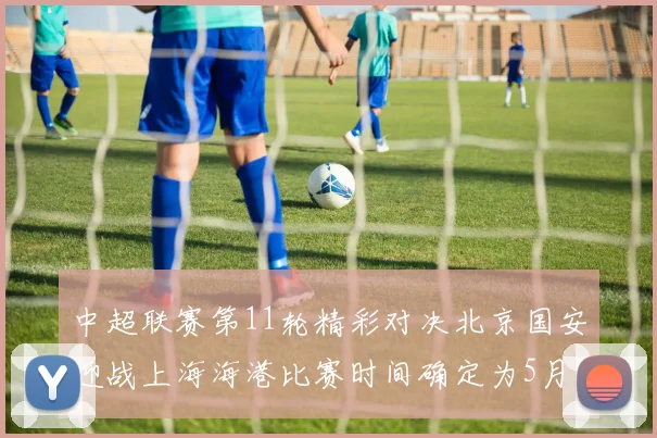 中超联赛第11轮精彩对决北京国安迎战上海海港比赛时间确定为5月10日19点35分