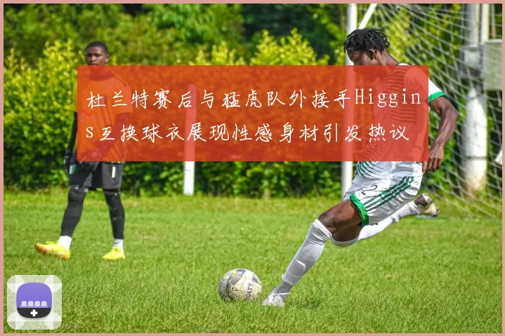 杜兰特赛后与猛虎队外接手Higgins互换球衣展现性感身材引发热议
