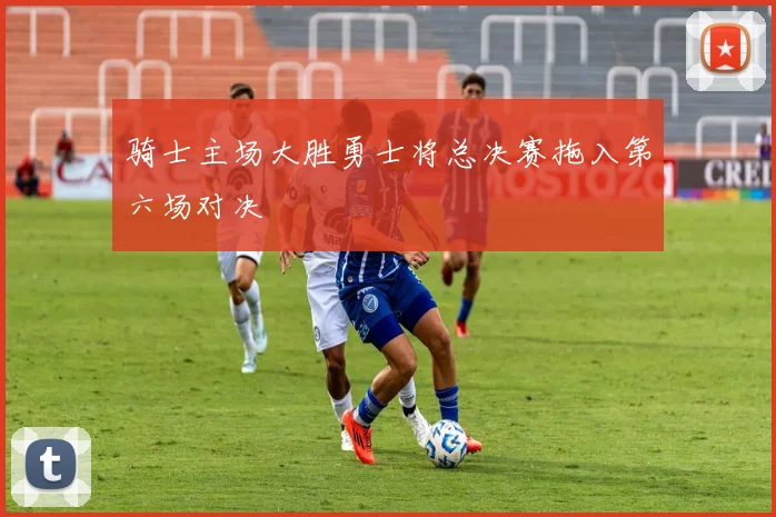 骑士主场大胜勇士将总决赛拖入第六场对决