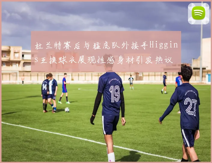 杜兰特赛后与猛虎队外接手Higgins互换球衣展现性感身材引发热议