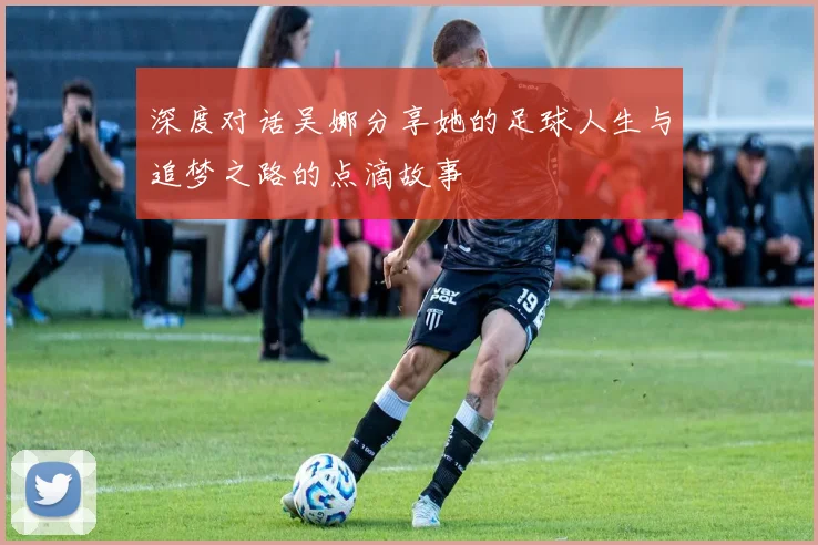 深度对话吴娜分享她的足球人生与追梦之路的点滴故事