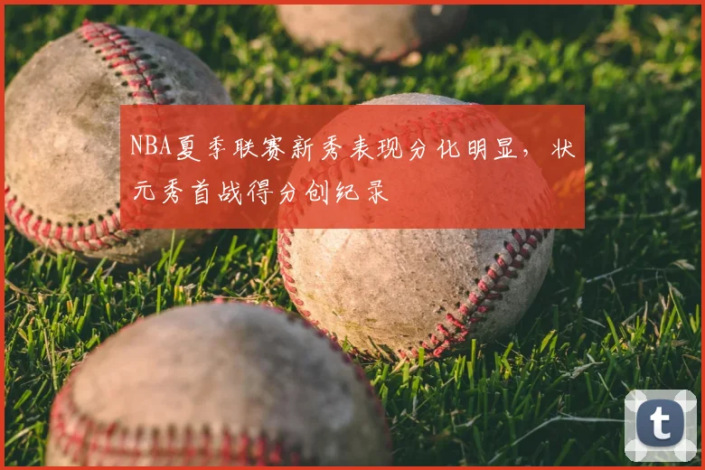 NBA夏季联赛新秀表现分化明显,状元秀首战得分创纪录