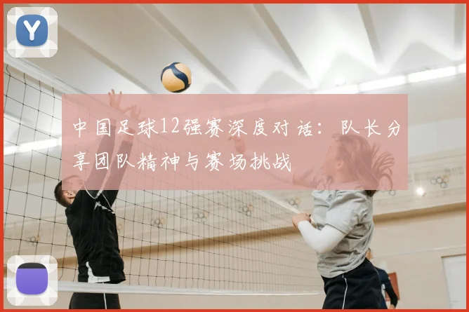 中国足球12强赛深度对话：队长分享团队精神与赛场挑战