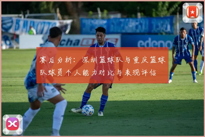 赛后分析:深圳篮球队与重庆篮球队球员个人能力对比与表现评估