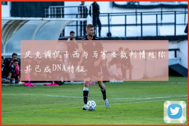 皮克调侃卡西与马塞洛裁判情结称其已成DNA特征