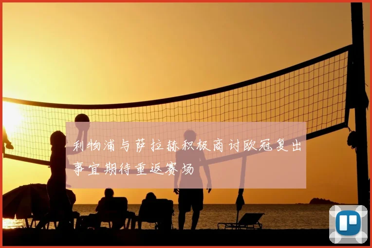 利物浦与萨拉赫积极商讨欧冠复出事宜期待重返赛场