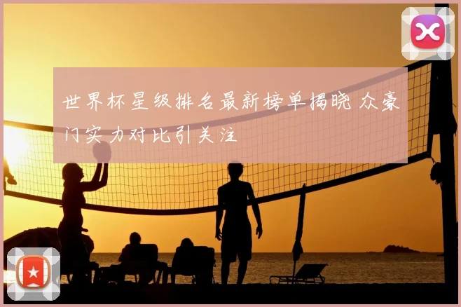 世界杯星级排名最新榜单揭晓 众豪门实力对比引关注