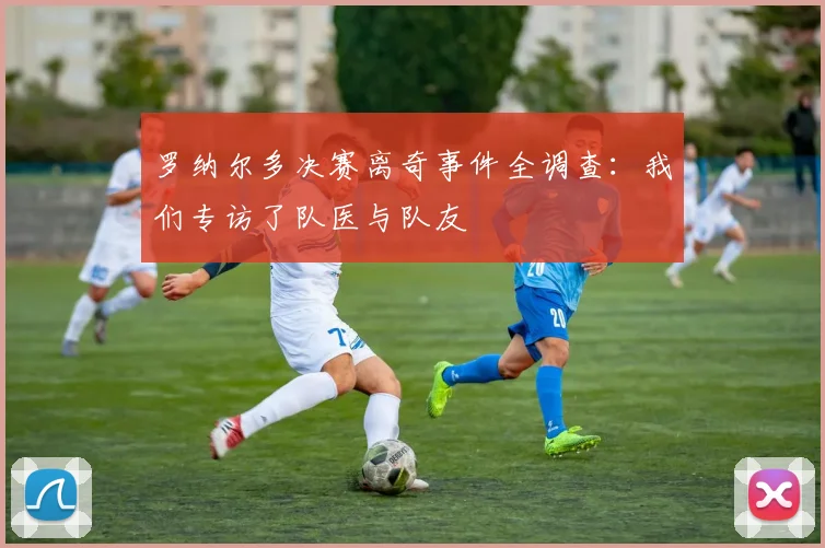 罗纳尔多决赛离奇事件全调查:我们专访了队医与队友