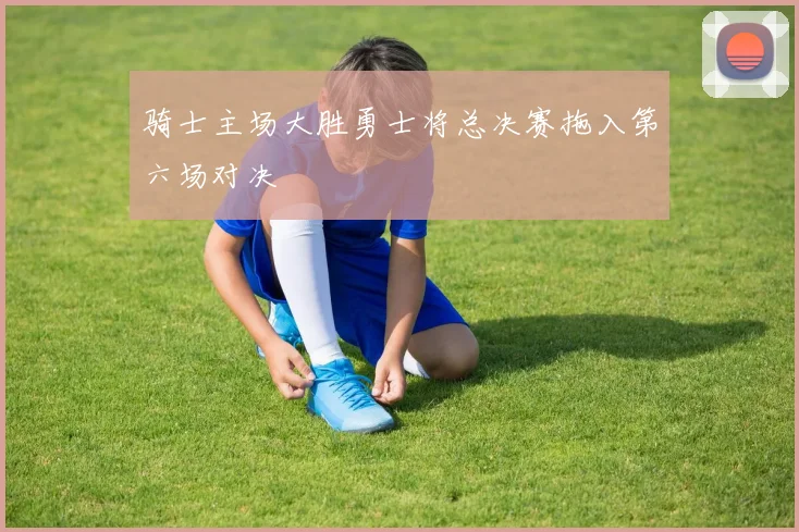 骑士主场大胜勇士将总决赛拖入第六场对决