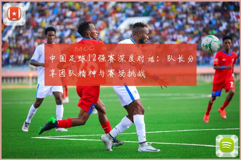 中国足球12强赛深度对话:队长分享团队精神与赛场挑战