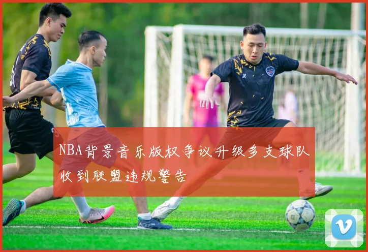 NBA背景音乐版权争议升级多支球队收到联盟违规警告