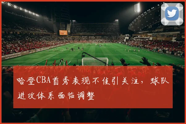 哈登CBA首秀表现不佳引关注，球队进攻体系面临调整