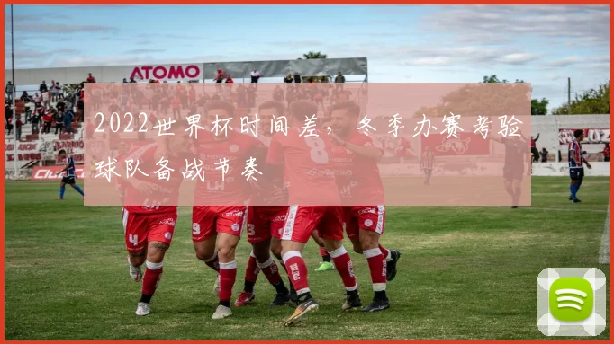 2022世界杯时间差,冬季办赛考验球队备战节奏