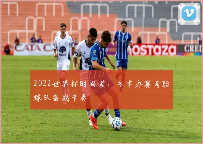 2022世界杯时间差,冬季办赛考验球队备战节奏