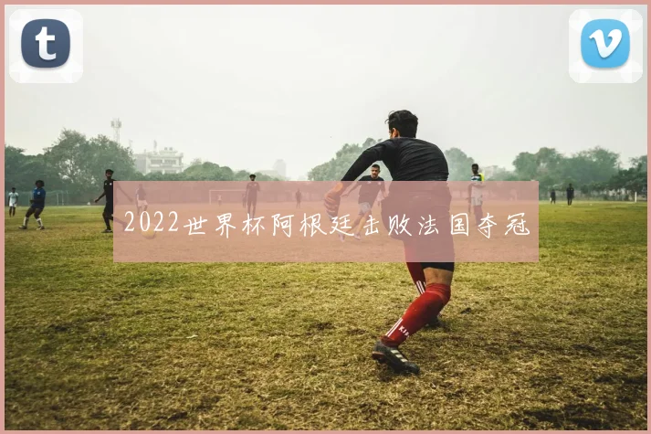 2022世界杯阿根廷击败法国夺冠