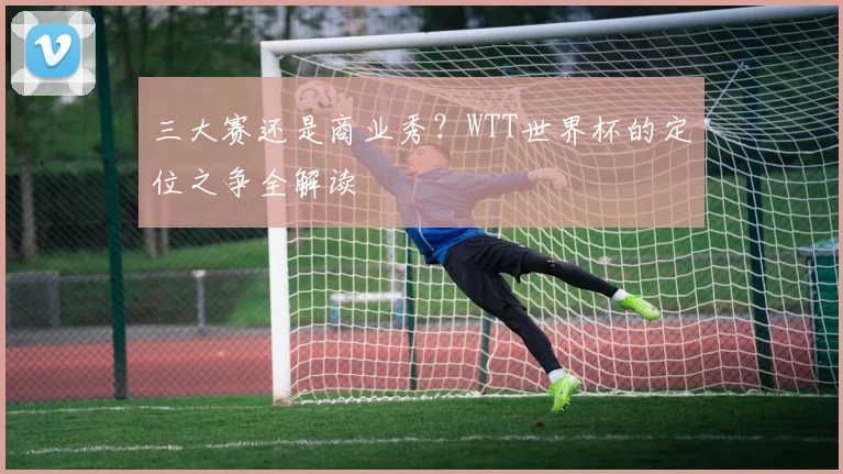 三大赛还是商业秀?WTT世界杯的定位之争全解读