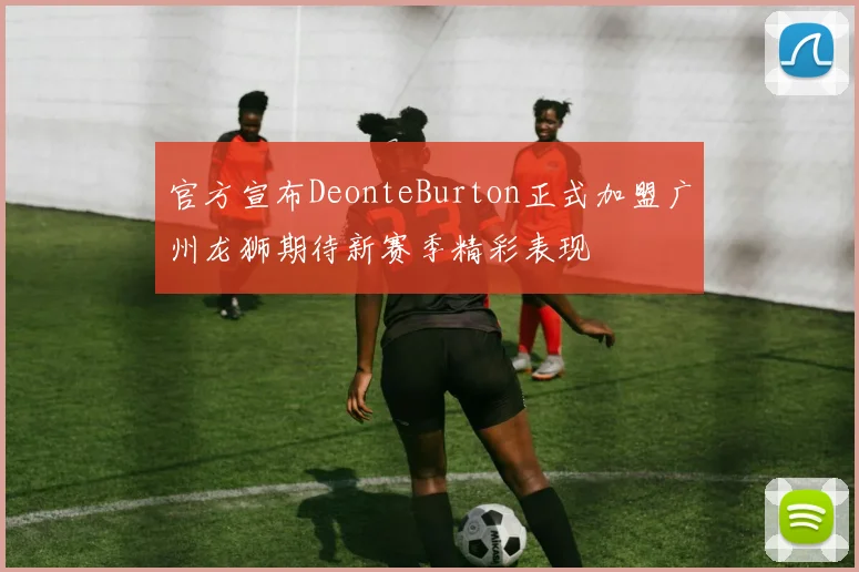 官方宣布DeonteBurton正式加盟广州龙狮期待新赛季精彩表现