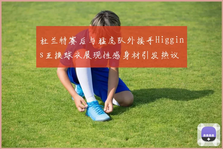 杜兰特赛后与猛虎队外接手Higgins互换球衣展现性感身材引发热议
