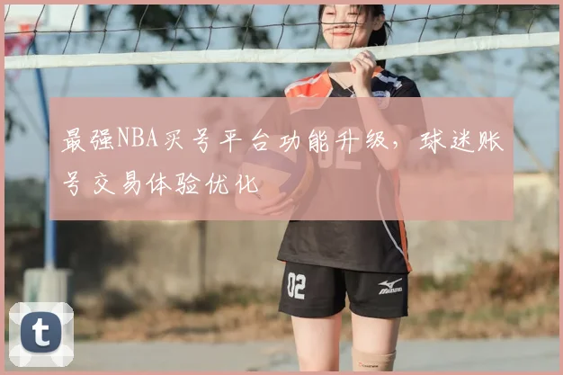 最强NBA买号平台功能升级，球迷账号交易体验优化