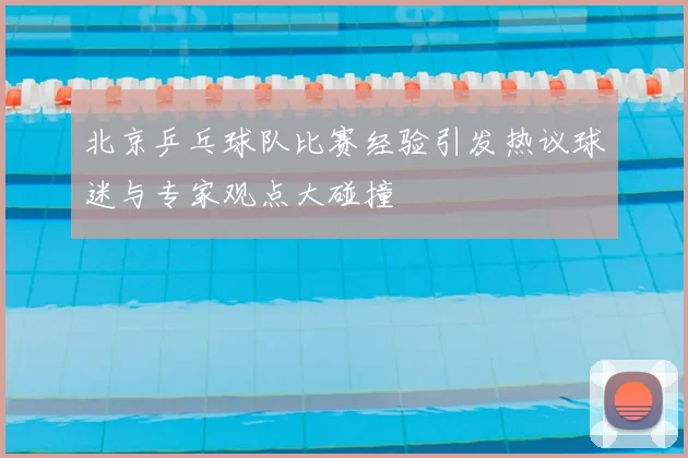 北京乒乓球队比赛经验引发热议球迷与专家观点大碰撞