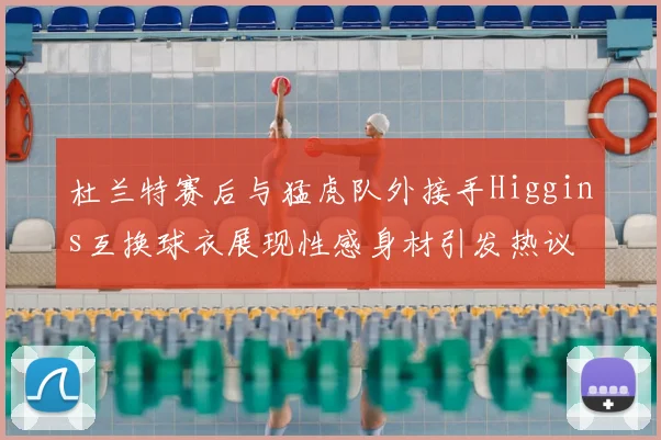杜兰特赛后与猛虎队外接手Higgins互换球衣展现性感身材引发热议